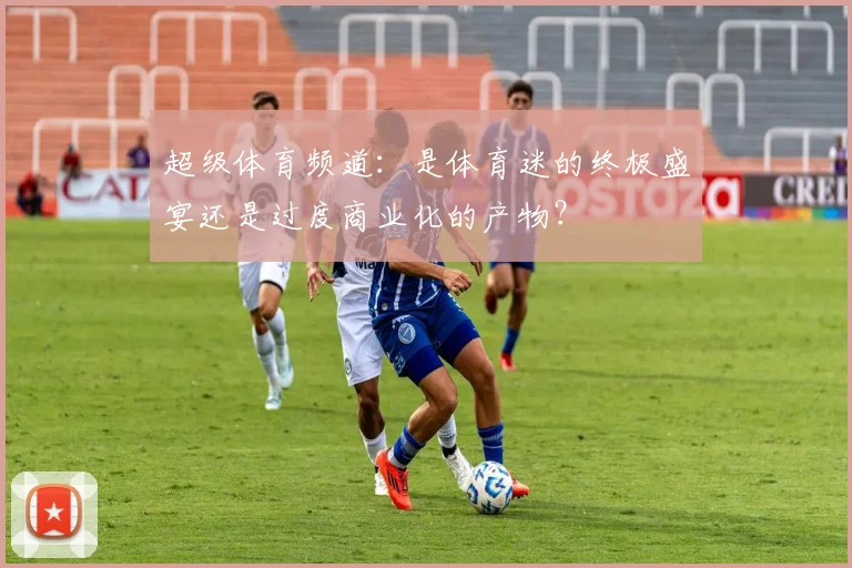 超级体育频道:是体育迷的终极盛宴还是过度商业化的产物?