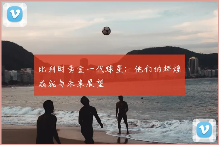 比利时黄金一代球星:他们的辉煌成就与未来展望