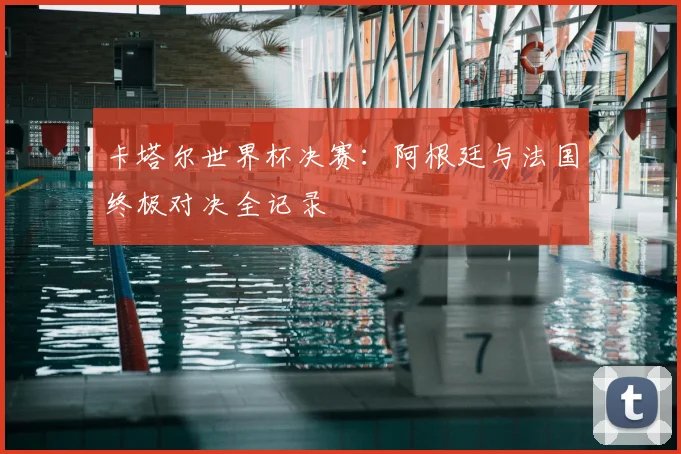 卡塔尔世界杯决赛:阿根廷与法国终极对决全记录
