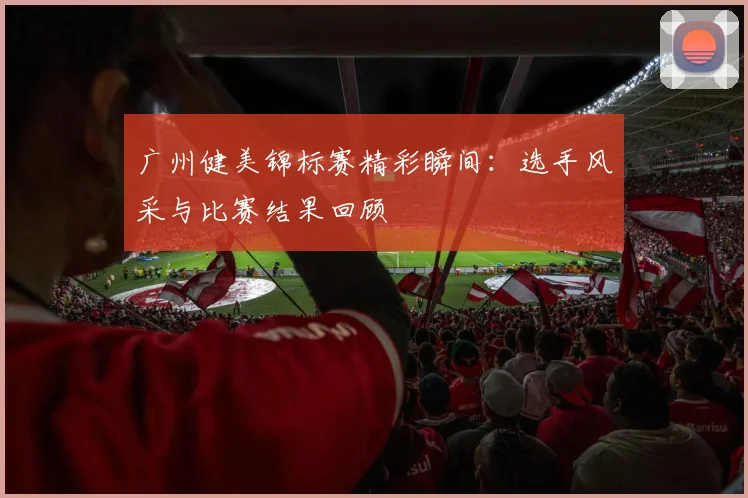 广州健美锦标赛精彩瞬间：选手风采与比赛结果回顾