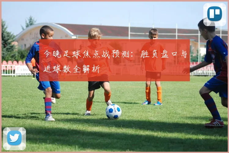 今晚足球焦点战预测：胜负盘口与进球数全解析