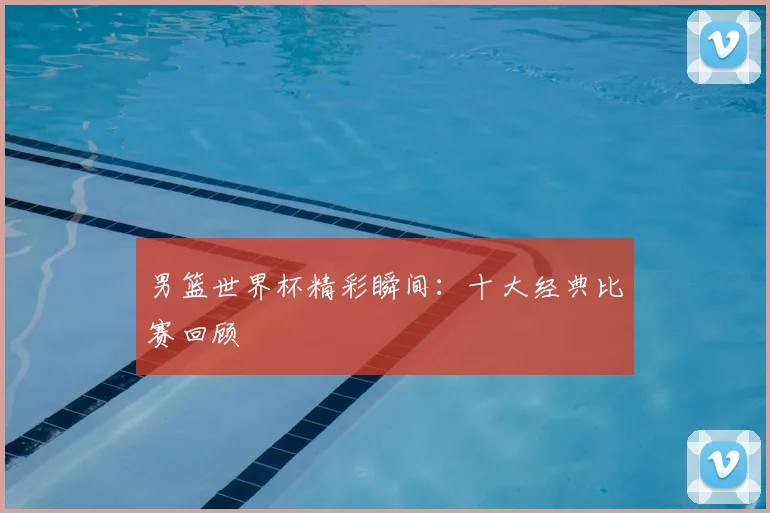 男篮世界杯精彩瞬间：十大经典比赛回顾