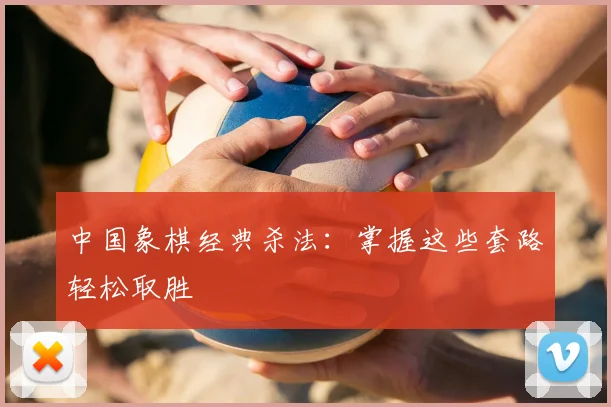 中国象棋经典杀法：掌握这些套路轻松取胜