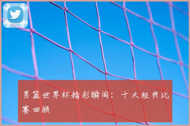 男篮世界杯精彩瞬间：十大经典比赛回顾