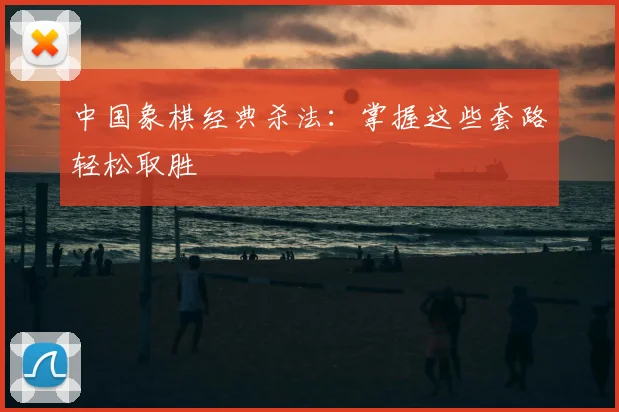 中国象棋经典杀法：掌握这些套路轻松取胜
