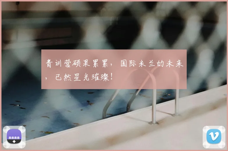 青训营硕果累累，国际米兰的未来，已然星光璀璨！