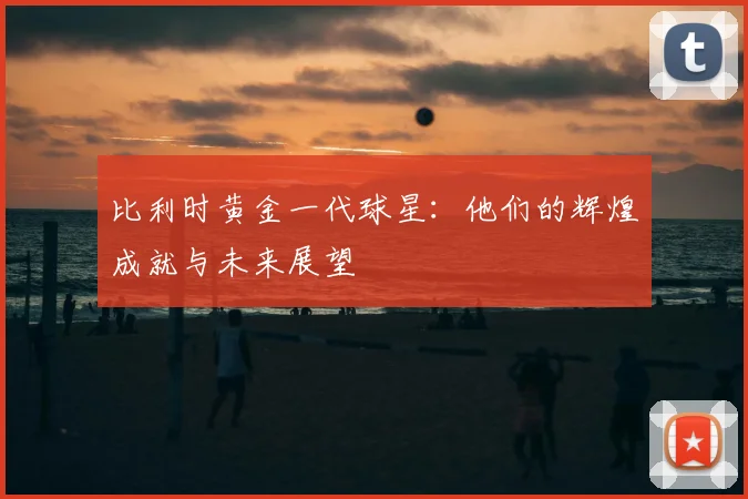 比利时黄金一代球星:他们的辉煌成就与未来展望